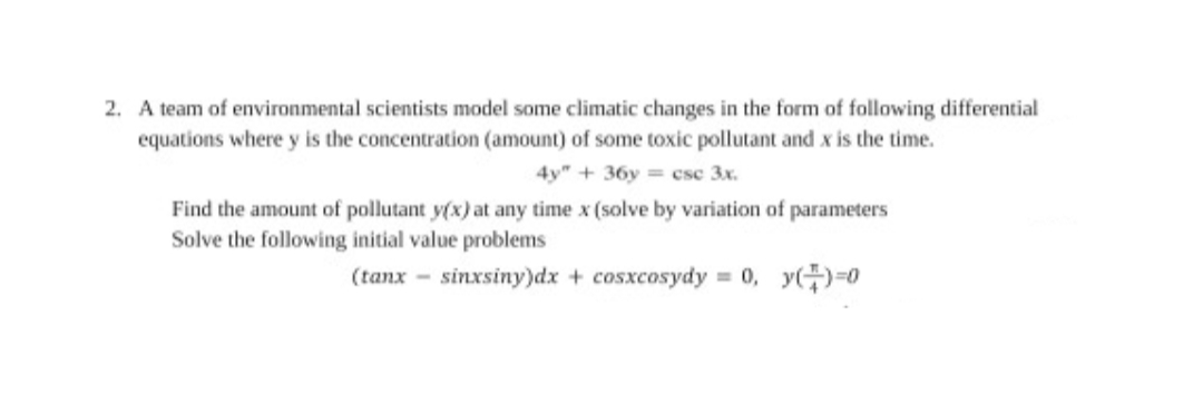 A team of environmental scientists model some climatic changes in the form of following differential
equations where y is the concentration (amount) of some toxic pollutant and x is the time.
4y" + 36y = csc 3x.
Find the amount of pollutant y(x) at any time x (solve by variation of parameters
Solve the following initial value problems
(tanx - sinxsiny)dx + cosxcosydy = 0, y()-0
