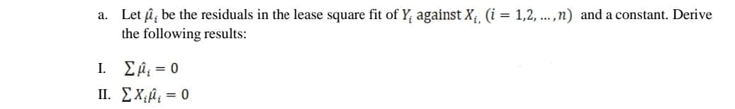 a. Let û, be the residuals in the lease square fit of Y, against X; (i = 1,2, ...,n) and a constant. Derive
the following results:
L Σμ, - 0
II. EX;û¿ = 0
