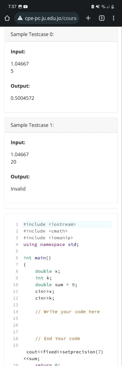 7:37 D
Û
cpe-pc.ju.edu.jo/cours
+
ONS
6
Sample Testcase 0:
Input:
1.04667
5
Output:
0.5004572
Sample Testcase 1:
Input:
1.04667
20
Output:
Invalid
1 #include <iostream>
2 #include <cmath>
3 #include <iomanip>
4 using namespace std;
5
6 int main()
7
{
8
double x;
9
int k;
10
double sum = 0;
11
cin>>x;
12
cin>>k;
13
14
// Write your code here
15
16
17
18
// End Your code
19
cout<<fixed<<setprecision (7)
<<sum;
20
return
0.
: