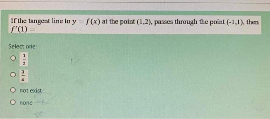 If the tangent line to y = f(x) at the point (1,2), passes through the point (-1,1), then
f'(1) =
%3D
Select one:
1
O not exist
O none
