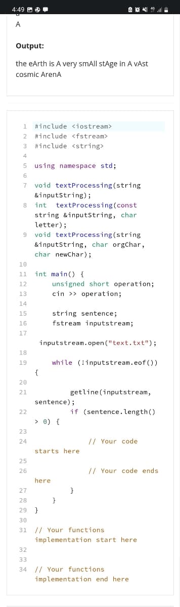 4:49 B
A
Output:
the eArth is A very smAll stAge in A VAST
cosmic ArenA
1
#include <iostream>
#include <fstream>
3
#include <string>
5 using namespace std;
void textProcessing (string
&inputstring);
7
8
int
textProcessing(const
string &inputstring, char
letter);
void textProcessing (string
9.
&inputstring, char orgChar,
char newChar);
10
11
int main() {
12
unsigned short operation;
13
cin >> operation;
14
15
string sentence;
16
fstream inputstream;
17
inputstream.open ("text.txt");
18
while (!inputstream.eof())
19
{
20
21
getline (inputstream,
sentence);
if (sentence.length()
22
> 0) {
>
23
24
// Your code
starts here
25
26
// Your code ends
here
27
}
28
}
29 }
30
31 // Your functions
implementation start here
32
33
34 // Your functions
implementation end here
