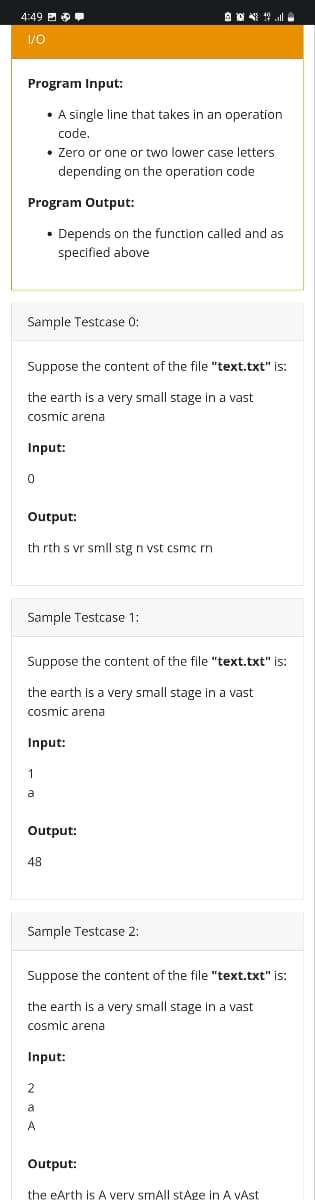 4:49 E O
I/0
Program Input:
• A single line that takes in an operation
code.
• Zero or one or two lower case letters
depending on the operation code
Program Output:
• Depends on the function called and as
specified above
Sample Testcase 0:
Suppose the content of the file "text.txt" is:
the earth is a very small stage in a vast
cosmic arena
Input:
Output:
th rth s vr smll stg n vst csmc rn
Sample Testcase 1:
Suppose the content of the file "text.txt" is:
the earth is a very small stage in a vast
cosmic arena
Input:
1
a
Output:
48
Sample Testcase 2:
Suppose the content of the file "text.txt" is:
the earth is a very small stage in a vast
cosmic arena
Input:
2
a
A
Output:
the eArth is A very smAll stAge in A vAst
