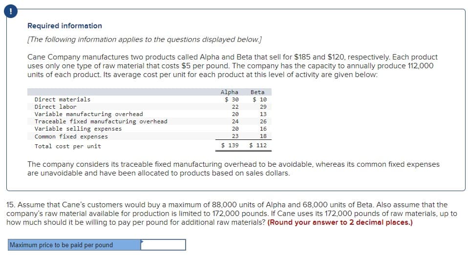 !
Required information
[The following information applies to the questions displayed below.]
Cane Company manufactures two products called Alpha and Beta that sell for $185 and $120, respectively. Each product
uses only one type of raw material that costs $5 per pound. The company has the capacity to annually produce 112,000
units of each product. Its average cost per unit for each product at this level of activity are given below:
Direct materials
Direct labor
Variable manufacturing overhead
Traceable fixed manufacturing overhead
Variable selling expenses
Common fixed expenses
Total cost per unit
Alpha
$ 30
22
20
24
20
23
$ 139
Beta
$ 10
29
13
26
16
18
$ 112
The company considers its traceable fixed manufacturing overhead to be avoidable, whereas its common fixed expenses
are unavoidable and have been allocated to products based on sales dollars.
15. Assume that Cane's customers would buy a maximum of 88,000 units of Alpha and 68,000 units of Beta. Also assume that the
company's raw material available for production is limited to 172,000 pounds. If Cane uses its 172,000 pounds of raw materials, up to
how much should it be willing to pay per pound for additional raw materials? (Round your answer to 2 decimal places.)
Maximum price to be paid per pound