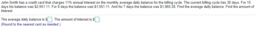 John Smith has a credit card that charges 11% annual interest on the monthly average daily balance for the billing cycle. The current billing cycle has 30 days. For 15
days his balance was $2,551.11. For 8 days the balance was $1,551.11. And for 7 days the balance was $1,860.28. Find the average daily balance. Find the amount of
interest.
The average daily balance is $. The amount of interest is $
(Round to the nearest cent as needed.)
