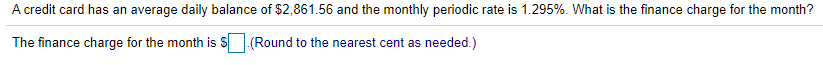 A credit card has an average daily balance of $2,861.56 and the monthly periodic rate is 1.295%. What is the finance charge for the month?
The finance charge for the month is S (Round to the nearest cent as needed.)
