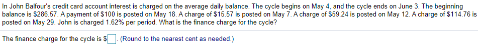 In John Balfour's credit card account interest is charged on the average daily balance. The cycle begins on May 4, and the cycle ends on June 3. The beginning
balance is $286.57. A payment of $100 is posted on May 18. A charge of $15.57 is posted on May 7. A charge of $59.24 is posted on May 12. A charge of $114.76 is
posted on May 29. John is charged 1.62% per period. What is the finance charge for the cycle?
The finance charge for the cycle is S. (Round to the nearest cent as needed.)
