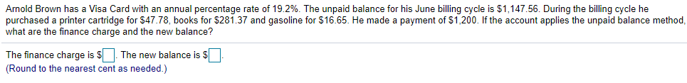 Arnold Brown has a Visa Card with an annual percentage rate of 19.2%. The unpaid balance for his June billing cycle is $1,147.56. During the billing cycle he
purchased a printer cartridge for $47.78, books for $281.37 and gasoline for $16.65. He made a payment of $1,200. If the account applies the unpaid balance method,
what are the finance charge and the new balance?
The finance charge is $. The new balance is $
(Round to the nearest cent as needed.)
