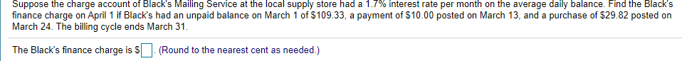 Suppose the charge account of Black's Mailing Service at the local supply store had a 1.7% interest rate per month on the average daily balance. Find the Black's
finance charge on April 1 if Black's had an unpaid balance on March 1 of $109.33, a payment of $10.00 posted on March 13, and a purchase of $29.82 posted on
March 24. The billing cycle ends March 31.
The Black's finance charge is S. (Round to the nearest cent as needed.)
