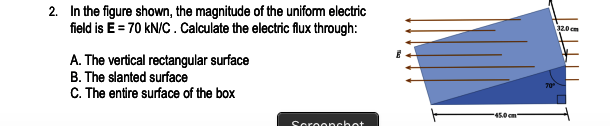 2. In the figure shown, the magnitude of the uniform electric
field is E = 70 kN/C . Calculate the electric flux through:
32.0 cm
A. The vertical rectangular surface
B. The slanted surface
C. The entire surface of the box
45.0cm
Scroopchot
