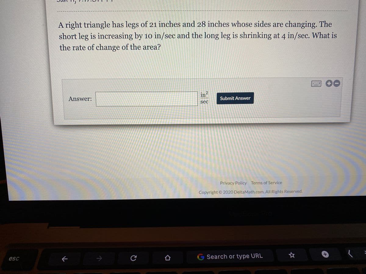 A right triangle has legs of 21 inches and 28 inches whose sides are changing. The
short leg is increasing by 10 in/sec and the long leg is shrinking at 4 in/sec. What is
the rate of change of the area?
Answer:
in?
Submit Answer
sec
Privacy Policy Terms of Service
Copyright © 2020 DeltaMath.com. All Rights Reserved.
esc
ぐ
G Search or type URL
十
2]
