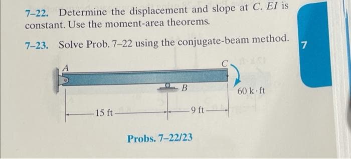 7-22. Determine the displacement and slope at C. El is
constant. Use the moment-area theorems.
7-23. Solve Prob. 7-22 using the conjugate-beam method.
A
-15 ft-
B
-9 ft-
Probs. 7-22/23
C
60 k-ft
7