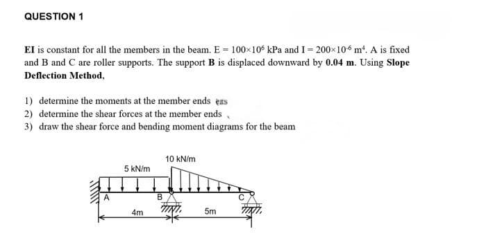 QUESTION 1
EI is constant for all the members in the beam. E = 100×106 kPa and I = 200×106 m². A is fixed
and B and C are roller supports. The support B is displaced downward by 0.04 m. Using Slope
Deflection Method,
1) determine the moments at the member ends ers
2) determine the shear forces at the member ends
3) draw the shear force and bending moment diagrams for the beam
5 kN/m
4m
B
10 kN/m
5m