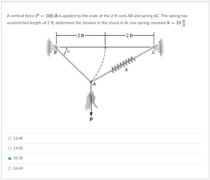 A vertical force P = 100 lb is applied to the ends of the 2 ft cord AB and spring AC. The spring has
unstretched length of 2 ft, determine the tension in the chord in lb. Use spring constant k = 15 lb
ft
12.40
14.50
10.30
16.60
-2 ft
-2 ft-
C