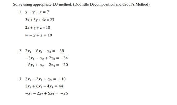 Solve using appropriate LU method. (Doolittle Decomposition and Crout's Method)
1. x+y+z=7
3x + 3y + 4z = 23
2x + y + z = 10
W-x +z = 19
2. 2x₁6x2x3 = -38
- 3x₁ - x₂ + 7x3 = -34
-8x₁ + x₂ - 2x3 = -20
3. 3x₁2x₂ + x3 = -10
2x₁ + 6x₂ - 4x3 = 44
-x₁2x₂ + 5x3 = -26