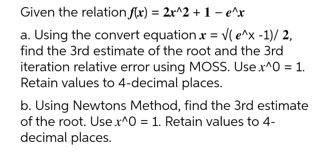 Given the relation f(x) = 2x^2 + 1 - e^x
a. Using the convert equation x = √( e^x -1)/ 2,
find the 3rd estimate of the root and the 3rd
iteration relative error using MOSS. Use x^0 = 1.
Retain values to 4-decimal places.
b. Using Newtons Method, find the 3rd estimate
of the root. Use x^0 = 1. Retain values to 4-
decimal places.