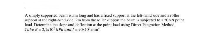 A simply supported beam is 5m long and has a fixed support at the left-hand side and a roller
support at the right-hand side, 2m from the roller support the beam is subjected to a 20KN point
load. Determine the slope and deflection at the point load using Direct Integration Method.
Take E = 2,1x10² GPa and I = 90x100 mm¹.