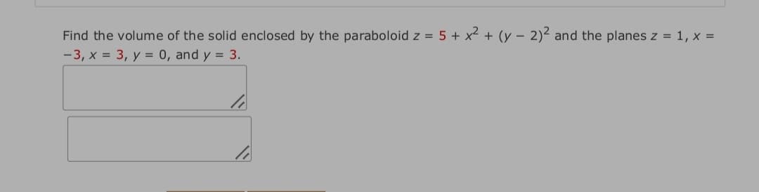 Find the volume of the solid enclosed by the paraboloid z = 5 + x2 + (y – 2)2 and the planes z = 1, x =
-3, x = 3, y = 0, and y = 3.
-
