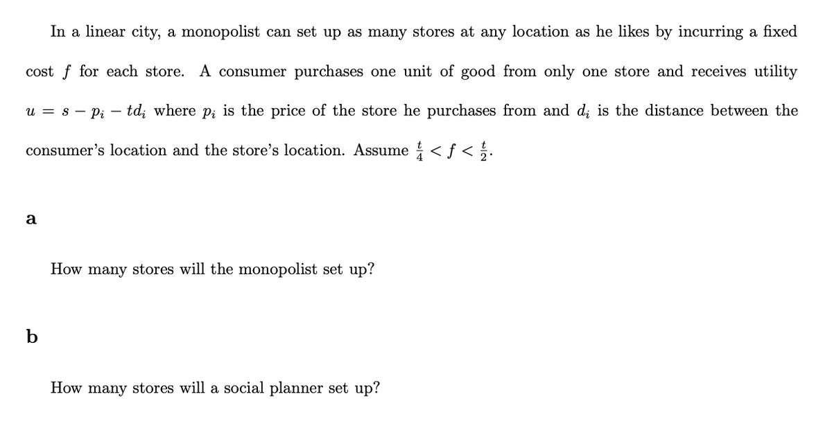 In a linear city, a monopolist can set up as many stores at any location as he likes by incurring a fixed
cost for each store. A consumer purchases one unit of good from only one store and receives utility
u = s Pi - td where p is the price of the store he purchases from and d is the distance between the
consumer's location and the store's location. Assume ¼½/4 < ƒ < 1/2.
a
b
How many stores will the monopolist set up?
How many stores will a social planner set up?