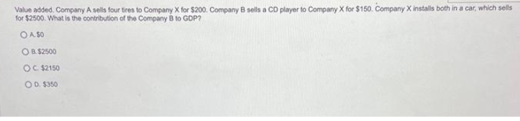 Value added. Company A sells four tires to Company X for $200. Company B sells a CD player to Company X for $150. Company X installs both in a car, which sells
for $2500. What is the contribution of the Company B to GDP?
OA. $0
OB. $2500
OC. $2150
OD. $350