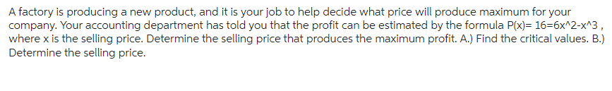 A factory is producing a new product, and it is your job to help decide what price will produce maximum for your
company. Your accounting department has told you that the profit can be estimated by the formula P(x)= 16=6x^2-x^3,
where x is the selling price. Determine the selling price that produces the maximum profit. A.) Find the critical values. B.)
Determine the selling price.