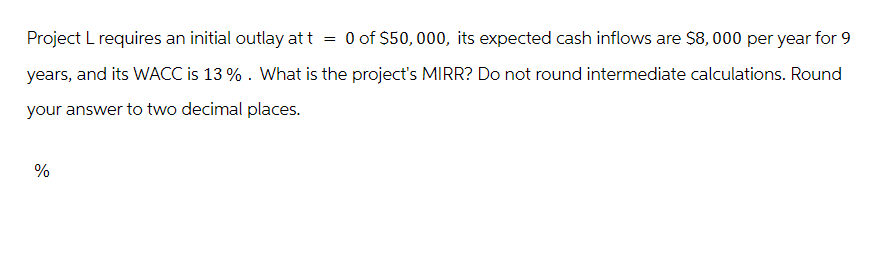 Project L requires an initial outlay at t
=
0 of $50,000, its expected cash inflows are $8,000 per year for 9
years, and its WACC is 13 %. What is the project's MIRR? Do not round intermediate calculations. Round
your answer to two decimal places.
%