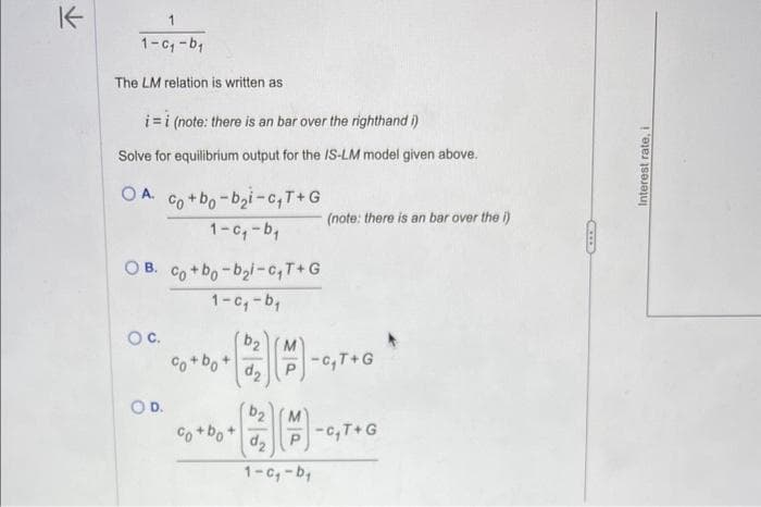 K
1
1-c₁-b₁
The LM relation is written as
i=i (note: there is an bar over the righthand i)
Solve for equilibrium output for the IS-LM model given above.
O A.
Co+ bo-bi-C,T+ G
1-c₁-b₁
O B. cot bo-boi-T+G
(note: there is an bar over the i)
1-c₁-b₁
O C.
b2
M
Co+bo+
-c₁T+G
d₂
O D.
b2
M
Co+bo+
-c₁T+G
d₂
1-c₁-b₁
ED
Interest rate, i