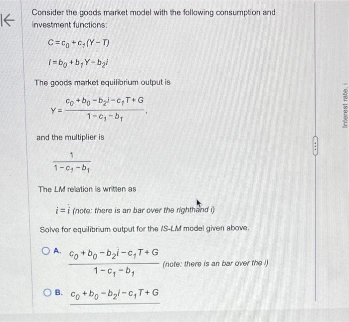 K
Consider the goods market model with the following consumption and
investment functions:
C=co+c₁(YT)
1=b0+b₁Y-b₂i
The goods market equilibrium output is
Y=
Co+bo-bai-c₁₁T+G
1-c₁-b₁
and the multiplier is
1
1-c₁-b₁
The LM relation is written as
i=i (note: there is an bar over the righthand i)
Solve for equilibrium output for the IS-LM model given above.
O A.
co+bo-bi-C,T+G
1-c₁-b₁
OB. Co+bo-b2i-c₁T+G
(note: there is an bar over the i)
Interest rate, i