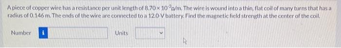 A piece of copper wire has a resistance per unit length of 8.70 x 10 o/m. The wire is wound into a thin, flat coil of many turns that has a
radius of 0.146 m. The ends of the wire are connected to a 12.0-V battery. Find the magnetic field strength at the center of the coil.
Number
Units