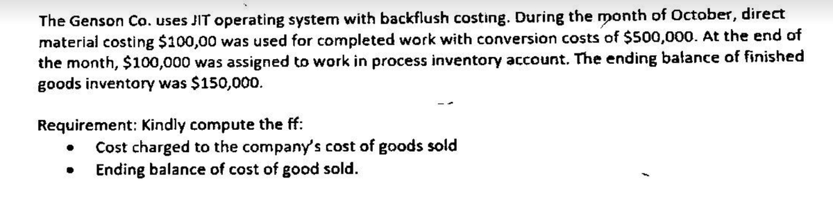 The Genson Co. uses JIT operating system with backflush costing. During the month of October, direct
material costing $100,00 was used for completed work with conversion costs of $500,000. At the end of
the month, $100,000 was assigned to work in process inventory account. The ending bałance of finished
goods inventory was $150,000.
Requirement: Kindly compute the ff:
Cost charged to the company's cost of goods sold
Ending balance of cost of good sold.
