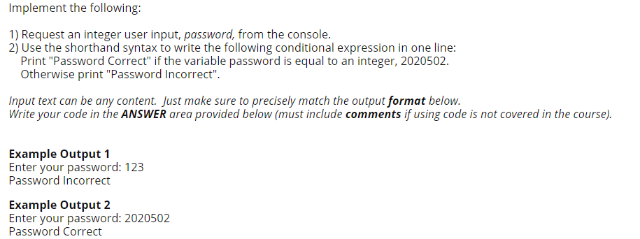 Implement the following:
1) Request an integer user input, password, from the console.
2) Use the shorthand syntax to write the following conditional expression in one line:
Print "Password Correct" if the variable password is equal to an integer, 2020502.
Otherwise print "Password Incorrect".
Input text can be any content. Just make sure to precisely match the output format below.
Write your code in the ANSWER area provided below (must include comments if using code is not covered in the course).
Example Output 1
Enter your password: 123
Password Incorrect
Example Output 2
Enter your password: 2020502
Password Correct
