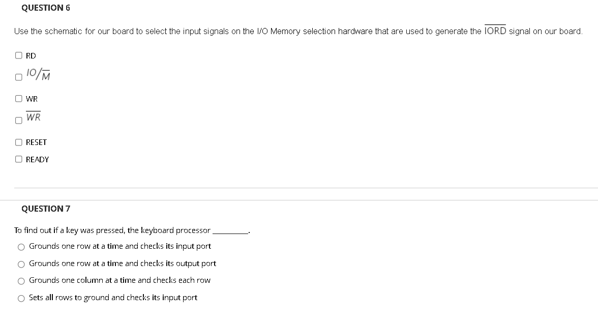 QUESTION 6
Use the schematic for our board to select the input signals on the I/O Memory selection hardware that are used to generate the IORD signal on our board.
O RD
O WR
n WR
O RESET
O READY
QUESTION 7
To find out if a key was pressed, the keyboard processor
O Grounds one row at a time and checks its input port
O Grounds one row at a time and checks its output port
O Grounds ane column at a time and checks each row
O Sets all rows to ground and checks its input port
