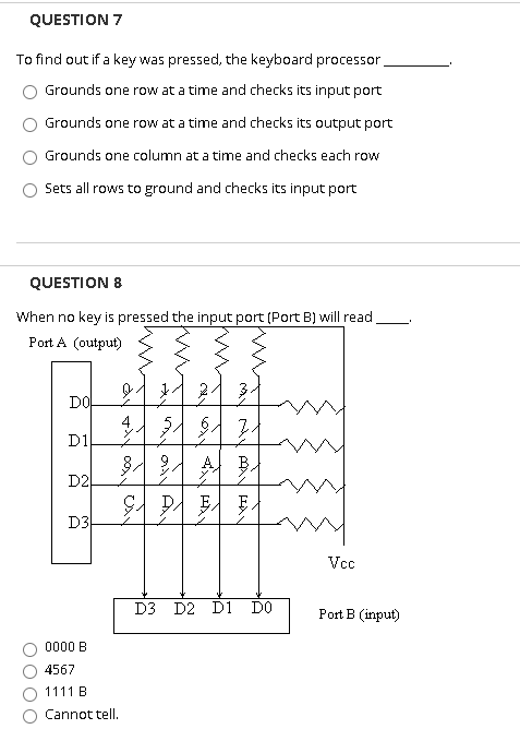 QUESTION 7
To find out if a key was pressed, the keyboard processor,
Grounds one row at a time and checks its input port
Grounds one row at a time and checks its output port
Grounds one column at a time and checks each row
Sets all rows to ground and checks its input port
QUESTION 8
When no key is pressed the input port (Port B) will read
Port A (output)
2.
DO
D1
A
B.
D2
D3
Vcc
D3 D2 D1 DO
Port B (input)
0000 B
4567
1111 B
Cannot tell.
A
