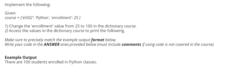 Implement the following:
Given:
course = {'et502': 'Python', 'enrollment': 25 }
1) Change the 'enrollment' value from 25 to 100 in the dictionary course.
2) Access the values in the dictionary course to print the following.
Make sure to precisely match the example output format below.
Write your code in the ANSWER area provided below (must include comments if using code is not covered in the course).
Example Output
There are 100 students enrolled in Python classes.
