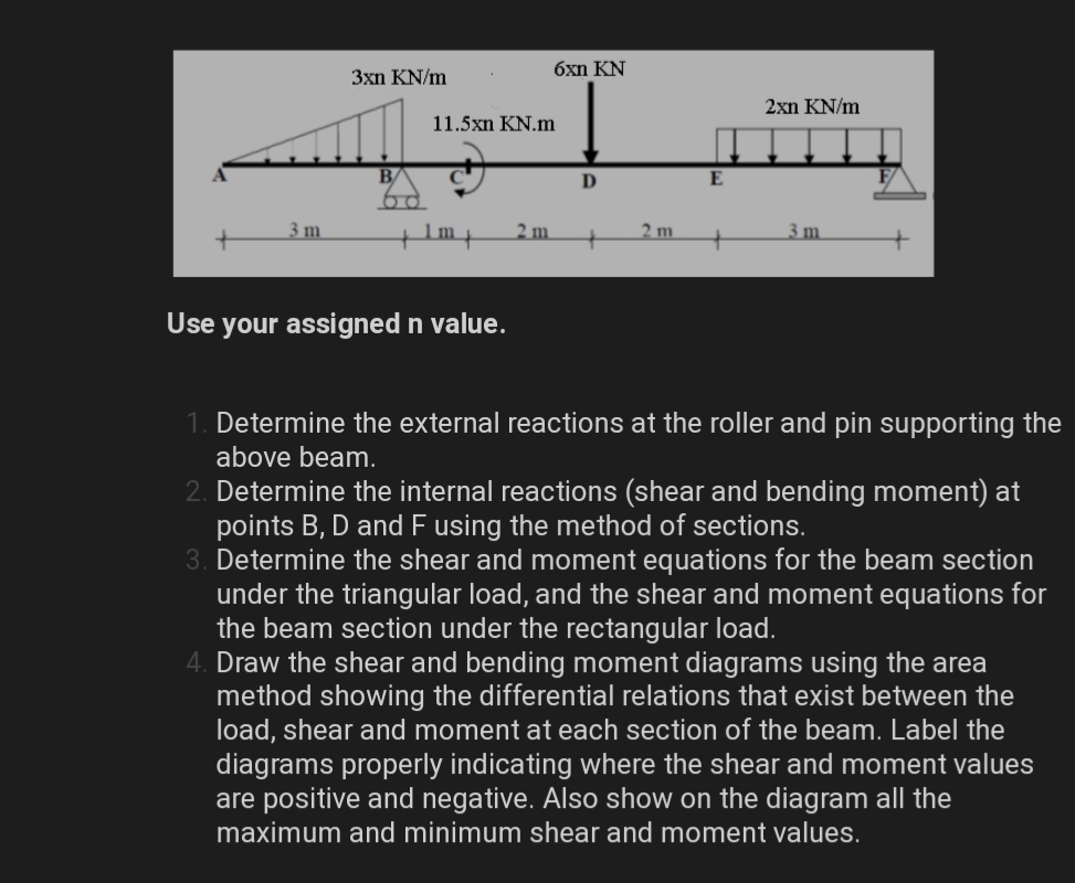 6xn KN
3xn KN/m
2xn KN/m
11.5xn KN.m
B/
D
E
3 m
2 m
2 m.
3 m
Use your assigned n value.
Determine the external reactions at the roller and pin supporting the
above beam.
2. Determine the internal reactions (shear and bending moment) at
points B, D and F using the method of sections.
3. Determine the shear and moment equations for the beam section
under the triangular load, and the shear and moment equations for
the beam section under the rectangular load.
4. Draw the shear and bending moment diagrams using the area
method showing the differential relations that exist between the
load, shear and moment at each section of the beam. Label the
diagrams properly indicating where the shear and moment values
are positive and negative. Also show on the diagram all the
maximum and minimum shear and moment values.
