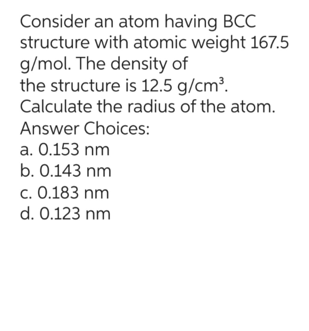 Consider an atom having BCC
structure with atomic weight 167.5
g/mol. The density of
the structure is 12.5 g/cm³.
Calculate the radius of the atom.
Answer Choices:
a. 0.153 nm
b. 0.143 nm
c. 0.183 nm
d. 0.123 nm