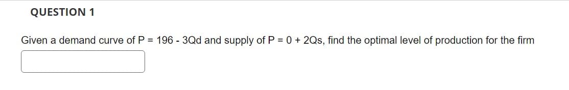 QUESTION 1
Given a demand curve of P = 196 - 3Qd and supply of P = 0 + 2Qs, find the optimal level of production for the firm