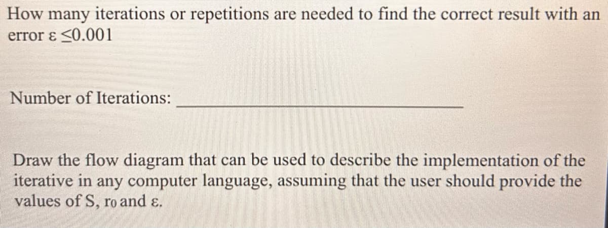 How many iterations or repetitions are needed to find the correct result with an
error & <0.001
Number of Iterations:
Draw the flow diagram that can be used to describe the implementation of the
iterative in any computer language, assuming that the user should provide the
values of S, ro and ɛ.