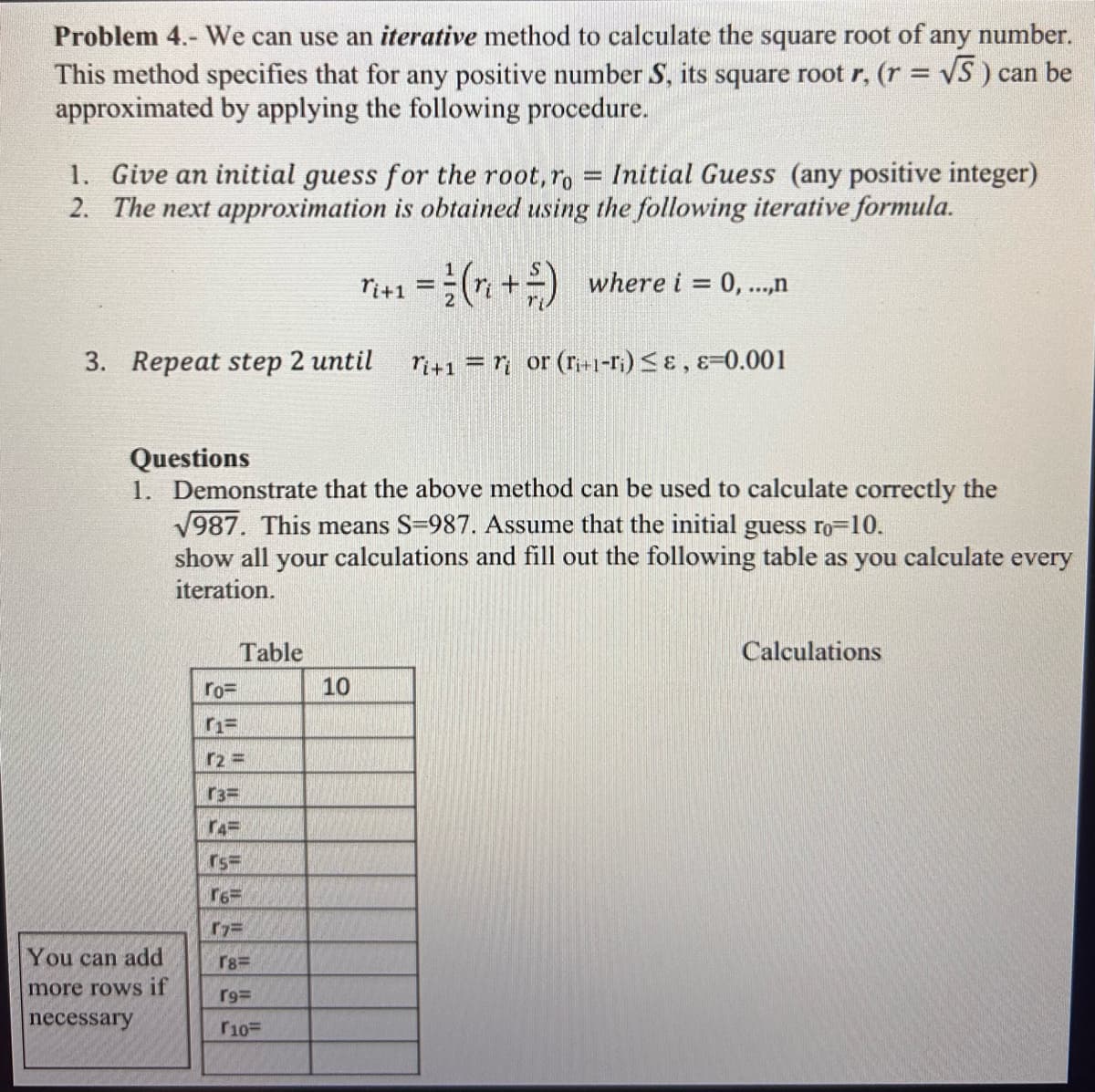 Problem 4.- We can use an iterative method to calculate the square root of any number.
This method specifies that for any positive number S, its square root r, (r = √S) can be
approximated by applying the following procedure.
1. Give an initial guess for the root, ro = Initial Guess (any positive integer)
2. The next approximation is obtained using the following iterative formula.
Ti+1 =(+) where i = 0,...,n
3. Repeat step 2 until
Ti+1 = or (Ti+1-Ti) &, &=0.001
Questions
1. Demonstrate that the above method can be used to calculate correctly the
√987. This means S=987. Assume that the initial guess ro=10.
show all your calculations and fill out the following table as you calculate every
iteration.
Table
Calculations
ro=
1=
r2 =
r3=
r4=
rs=
16
7=
You can add
r8=
more rows if
r9=
necessary
10=
10