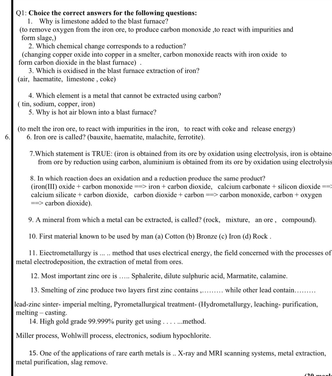 Q1: Choice the correct answers for the following questions:
1. Why is limestone added to the blast furnace?
(to remove oxygen from the iron ore, to produce carbon monoxide ,to react with impurities and
form slage,)
2. Which chemical change corresponds to a reduction?
(changing copper oxide into copper in a smelter, carbon monoxide reacts with iron oxide to
form carbon dioxide in the blast furnace).
3. Which is oxidised in the blast furnace extraction of iron?
(air, haematite, limestone, coke)
4. Which element is a metal that cannot be extracted using carbon?
( tin, sodium, copper, iron)
5. Why is hot air blown into a blast furnace?
(to melt the iron ore, to react with impurities in the iron, to react with coke and release energy)
6. Iron ore is called? (bauxite, haematite, malachite, ferrotite).
6.
7.Which statement is TRUE: (iron is obtained from its ore by oxidation using electrolysis, iron is obtaine
from ore by reduction using carbon, aluminium is obtained from its ore by oxidation using electrolysis
8. In which reaction does an oxidation and a reduction produce the same product?
(iron(III) oxide + carbon monoxide => iron + carbon dioxide, calcium carbonate + silicon dioxide ==>
calcium silicate + carbon dioxide, carbon dioxide + carbon => carbon monoxide, carbon + oxygen
==> carbon dioxide).
9. A mineral from which a metal can be extracted, is called? (rock, mixture, an ore, compound).
10. First material known to be used by man (a) Cotton (b) Bronze (c) Iron (d) Rock.
11. Eiectrometallurgy is
metal electrodeposition, the extraction of metal from ores.
method that uses electrical energy, the field concerned with the processes of
12. Most important zinc ore is.... Sphalerite, dilute sulphuric acid, Marmatite, calamine.
13. Smelting of zinc produce two layers first zinc contains
while other lead contain..
lead-zinc sinter- imperial melting, Pyrometallurgical treatment- (Hydrometallurgy, leaching- purification,
melting – casting.
14. High gold grade 99.999% purity get using....method.
Miller
process,
Wohlwill
process,
electronics, sodium hypochlorite.
15. One of the applications of rare earth metals is .. X-ray and MRI scanning systems, metal extraction,
metal purification, slag remove.
(20 mol
