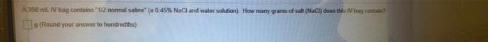 A390 ml. IV bag contains "12 normal saline" (a 0 45% Naci and water solution). How many grams of salt (NaCI) does this V bag contain?
g (Round your answer to hundredths)
