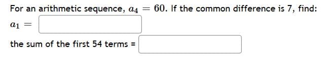 For an arithmetic sequence, a4 = 60. If the common difference is 7, find:
aj =
the sum of the first 54 terms =
