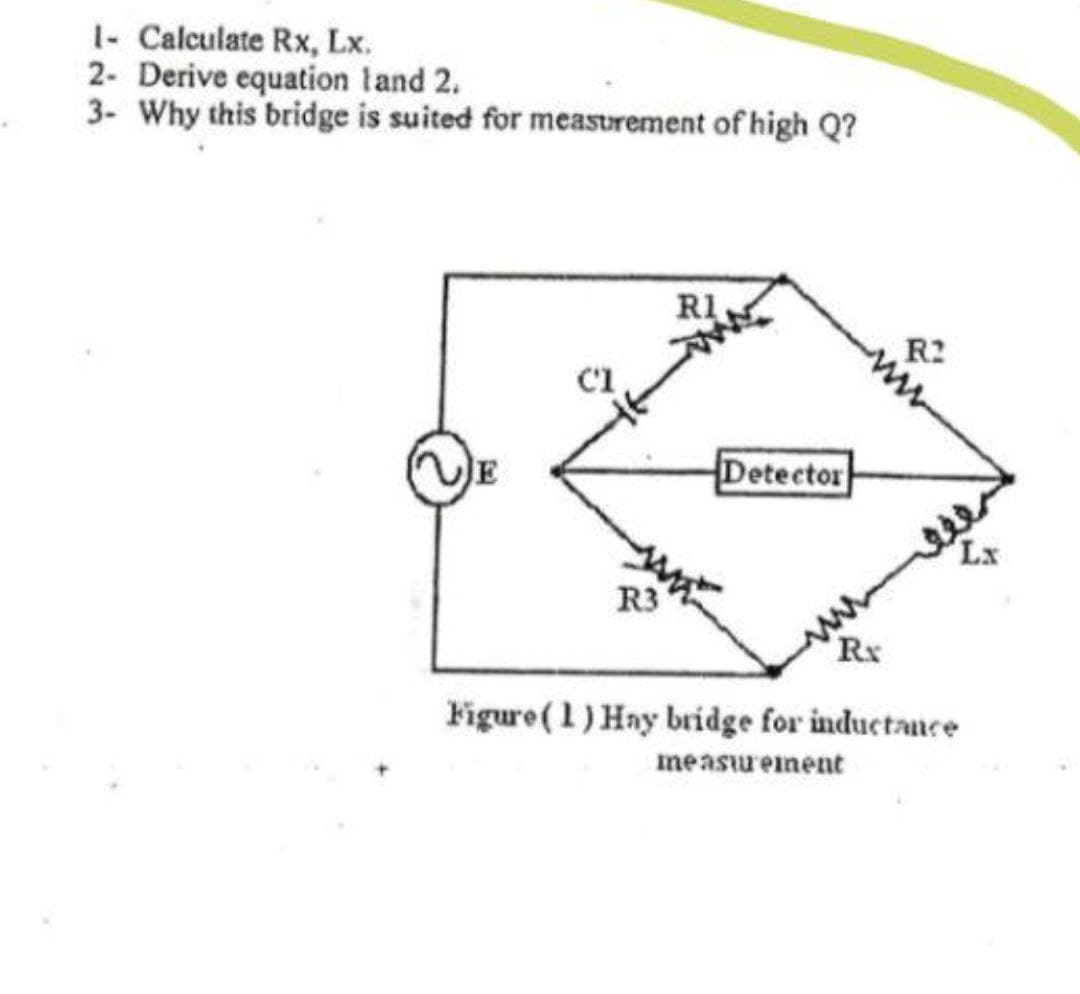 1- Calculate Rx, Lx.
2- Derive equation land 2.
3- Why this bridge is suited for measurement of high Q?
RI
R2
JE
Detector
Lx
R3
Rx
Figure (1) Hay bridge for inductance
measurement
