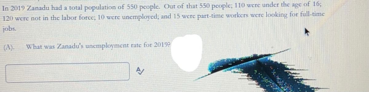 In 2019 Zanadu had a total population of 550 pcople. Out of that 550 pcople; 110 were under the age of 163;
120 werc not in the labor force; 10 were uncmployed; and 15 werc part-time workers werc looking for full-time
jobs.
(A).
What was Zanadu's unemployment rate for 2019?
