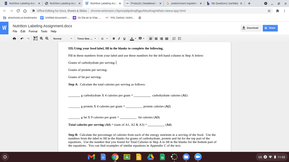 A Nutrition Labeling Assi
O Nutrition Labeling Assi x
W Nutrition Labeling Assi x
* Products | Sweetened
G predominant ingredient x
b My Questions | bartleby x
+
* Office Editing for Docs, Sheets & Slides | chrome-extension://bpmcpldpdmajfigpchkicefoigmkfalc/views/app.html
E ahschools.us bookmarks
A Untitled document -.
E Un Día en la Vida..
* VHL Central | Activi.
W
Nutrition Labeling Assignment.docx
Download
6 Share
File Edit Format Tools Help
Normal
Times New ..
11
в I U
A - A -
III) Using your food label, fill in the blanks to complete the following.
Fill in these numbers from your label and use these numbers for the left hand column in Step A below:
Grams of carbohydrate per serving: |
Grams of protein per serving:
Grams of fat per serving:
Step A: Calculate the total calories per serving as follows:
g carbohydrate X 4 calories per gram =
carbohydrate calories (A1)
g protein X 4 calories per gram =
protein calories (A2)
g fat X 9 calories per gram
fat calories (A3)
Total calories per serving (A4) = (sum of A1, A2 & A3) =
(A4)
Step B: Calculate the percentage of calories from each of the energy nutrients in a serving of the food. Use the
numbers from the label to fill in the blanks for grams of carbohydrate, protein and fat for the top part of the
equations. Use the number that you found for Total Calories in Step A to fill in the blanks for the bottom part of
the equations. You can find examples of similar equations in Appendix C of the text.
US 2
1 11:02
