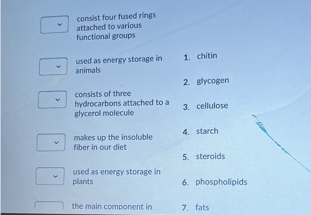 consist four fused rings
attached to various
functional groups
used as energy storage in
1. chitin
animals
2. glycogen
consists of three
hydrocarbons attached to a
glycerol molecule
3. cellulose
4. starch
makes up the insoluble
fiber in our diet
5. steroids
used as energy storage in
plants
6. phospholipids
the main component in
7. fats
