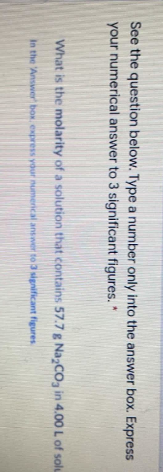 See the question below. Type a number only into the answer box. Express
your numerical answer to 3 significant figures. *
What is the molarity of a solution that contains 57.7 g Na2CO3 in 4.00 L of solu
In the 'Answer box, express your numerical answer to 3 significant figures.
