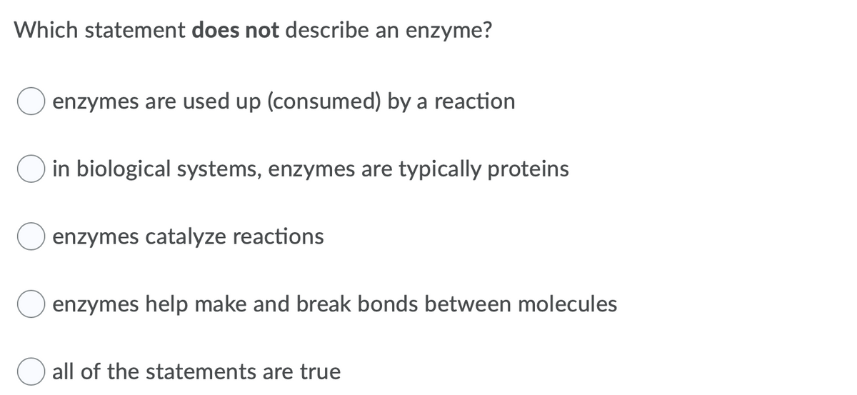 Which statement does not describe an enzyme?
enzymes are used up (consumed) by a reaction
in biological systems, enzymes are typically proteins
enzymes catalyze reactions
enzymes help make and break bonds between molecules
all of the statements are true
