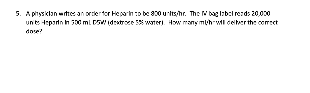 5. A physician writes an order for Heparin to be 800 units/hr. The IV bag label reads 20,000
units Heparin in 500 mL D5W (dextrose 5% water). How many ml/hr will deliver the correct
dose?
