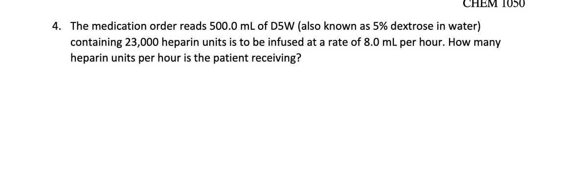 CHEM 1050
4. The medication order reads 500.0 mL of D5W (also known as 5% dextrose in water)
containing 23,000 heparin units is to be infused at a rate of 8.0 mL per hour. How many
heparin units per hour is the patient receiving?
