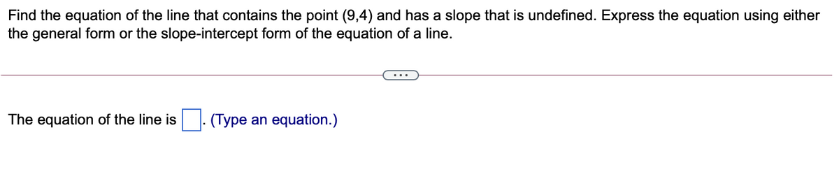 Find the equation of the line that contains the point (9,4) and has a slope that is undefined. Express the equation using either
the general form or the slope-intercept form of the equation of a line.
The equation of the line is
(Type an equation.)
